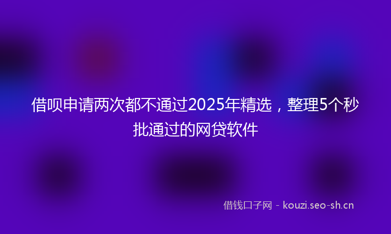 借呗申请两次都不通过2025年精选，整理5个秒批通过的网贷软件