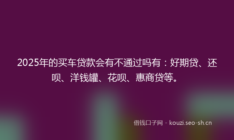2025年的买车贷款会有不通过吗有:好期贷、还呗、洋钱罐、花呗、惠商贷等。