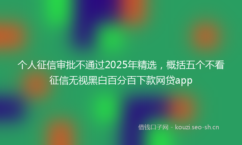 个人征信审批不通过2025年精选，概括五个不看征信无视黑白百分百下款网贷app
