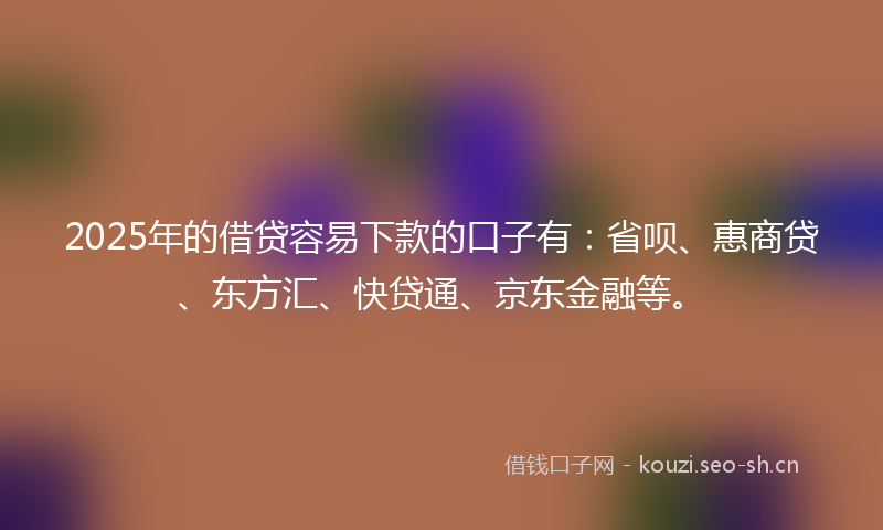 2025年的借贷容易下款的口子有：省呗、惠商贷、东方汇、快贷通、京东金融等。