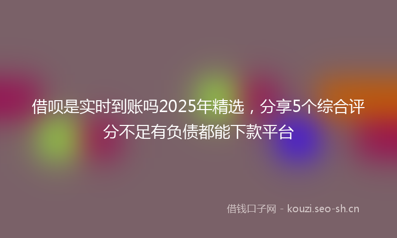 借呗是实时到账吗2025年精选,分享5个综合评分不足有负债都能下款平台