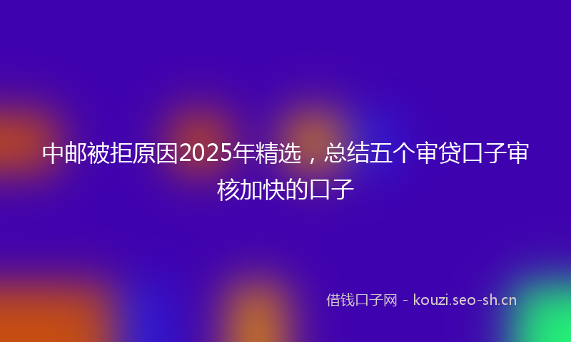 中邮被拒原因2025年精选，总结五个审贷口子审核加快的口子