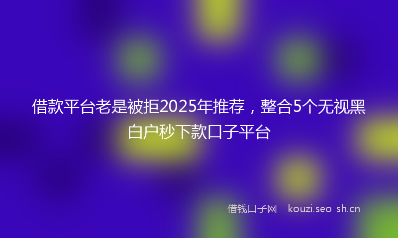借款平台老是被拒2025年推荐，整合5个无视黑白户秒下款口子平台