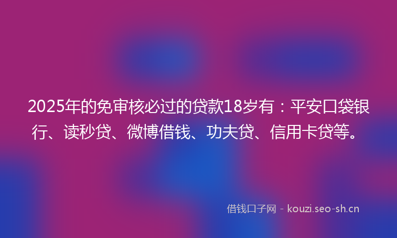 2025年的免审核必过的贷款18岁有：平安口袋银行、读秒贷、微博借钱、功夫贷、信用卡贷等。