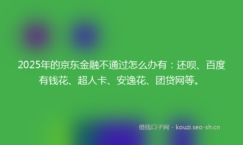 2025年的京东金融不通过怎么办有：还呗、百度有钱花、超人卡、安逸花、团贷网等。