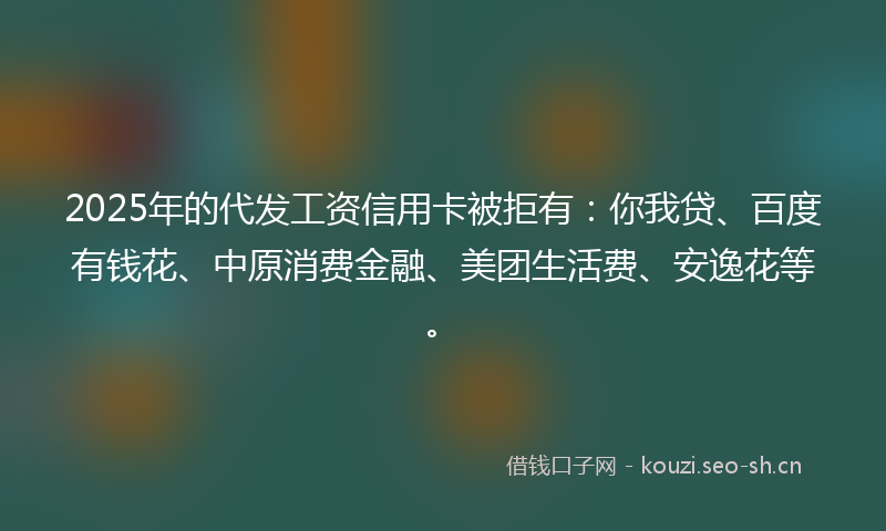 2025年的代发工资信用卡被拒有:你我贷、百度有钱花、中原消费金融、美团生活费、安逸花等。