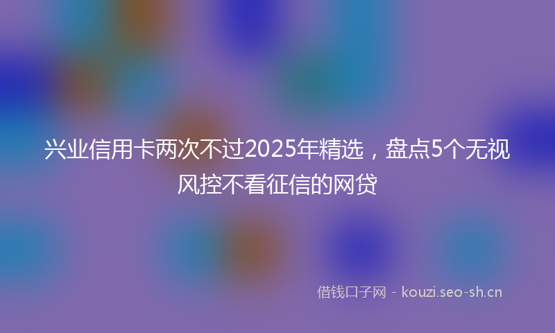 兴业信用卡两次不过2025年精选，盘点5个无视风控不看征信的网贷