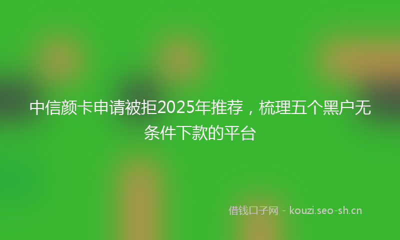 中信颜卡申请被拒2025年推荐，梳理五个黑户无条件下款的平台