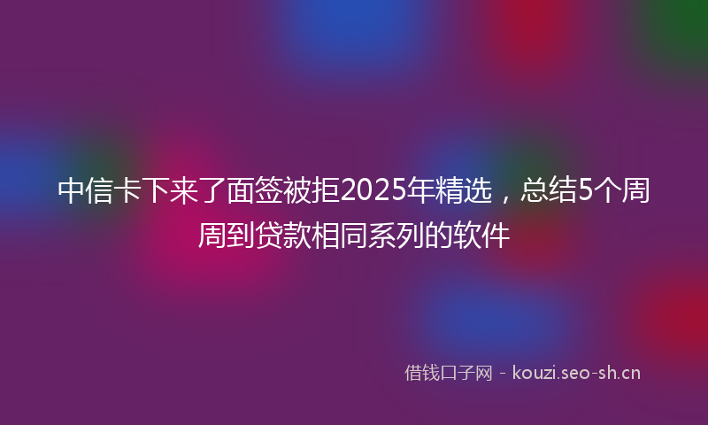 中信卡下来了面签被拒2025年精选，总结5个周周到贷款相同系列的软件