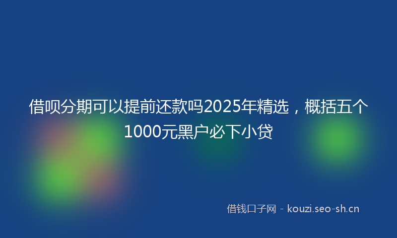 借呗分期可以提前还款吗2025年精选，概括五个1000元黑户必下小贷