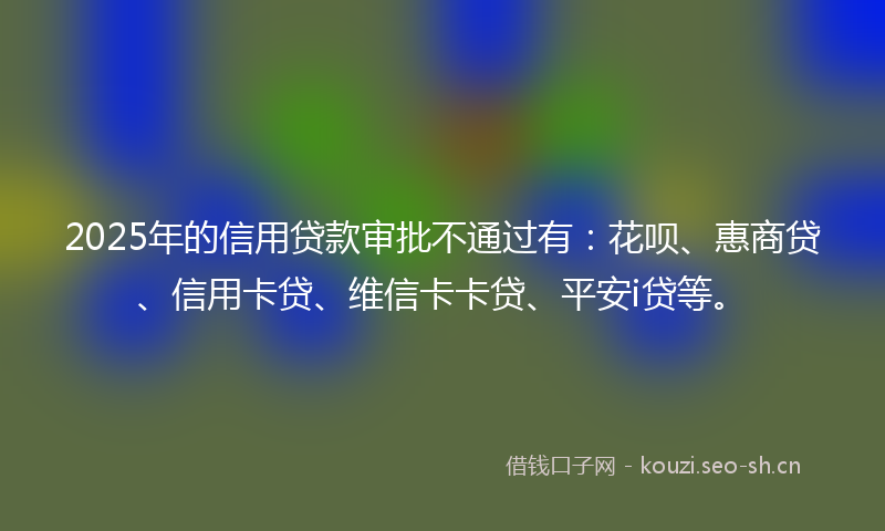 2025年的信用贷款审批不通过有:花呗、惠商贷、信用卡贷、维信卡卡贷、平安i贷等。