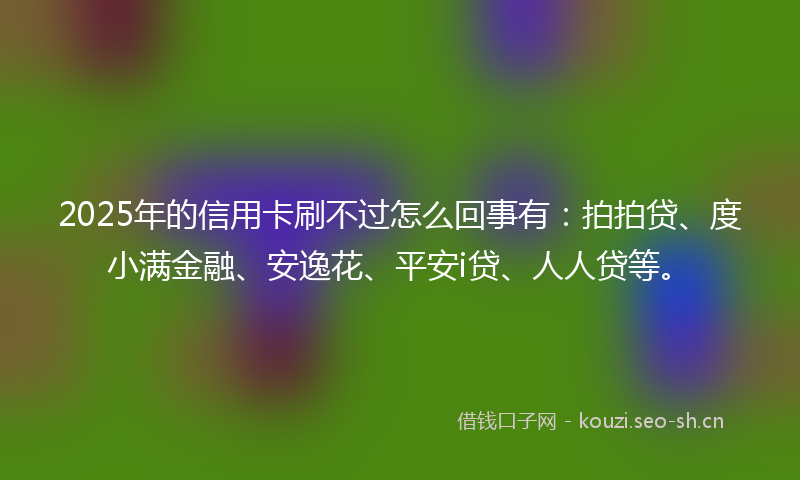 2025年的信用卡刷不过怎么回事有：拍拍贷、度小满金融、安逸花、平安i贷、人人贷等。