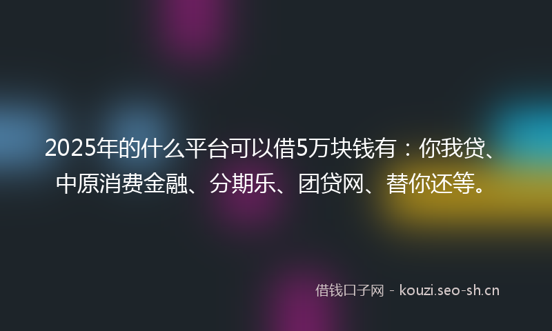 2025年的什么平台可以借5万块钱有：你我贷、中原消费金融、分期乐、团贷网、替你还等。