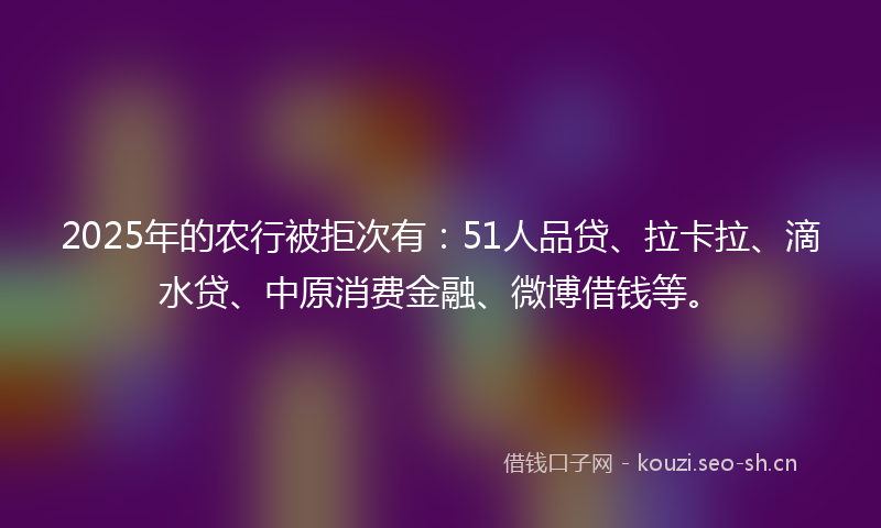 2025年的农行被拒次有：51人品贷、拉卡拉、滴水贷、中原消费金融、微博借钱等。
