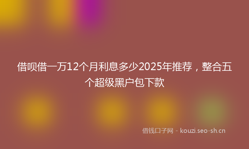 借呗借一万12个月利息多少2025年推荐，整合五个超级黑户包下款