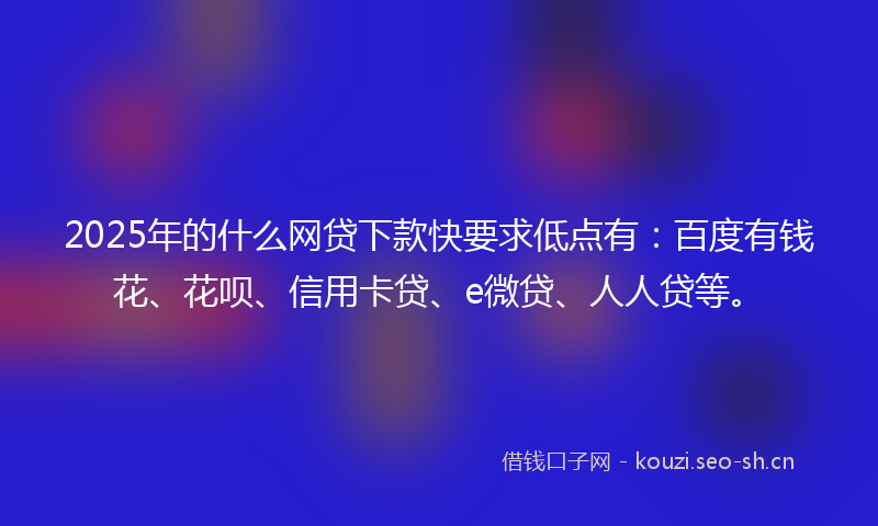 2025年的什么网贷下款快要求低点有：百度有钱花、花呗、信用卡贷、e微贷、人人贷等。