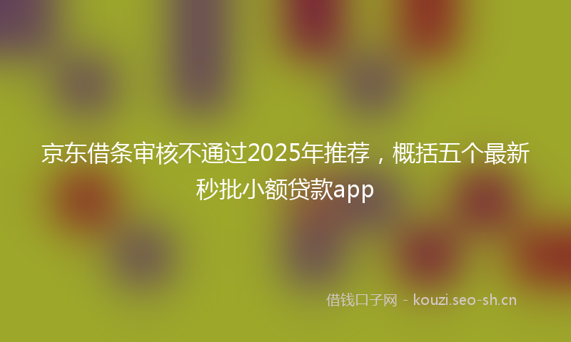 京东借条审核不通过2025年推荐，概括五个最新秒批小额贷款app