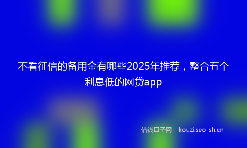 不看征信的备用金有哪些2025年推荐，整合五个利息低的网贷app