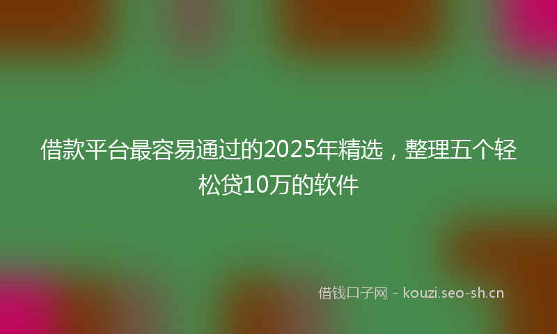 借款平台最容易通过的2025年精选,整理五个轻松贷10万的软件