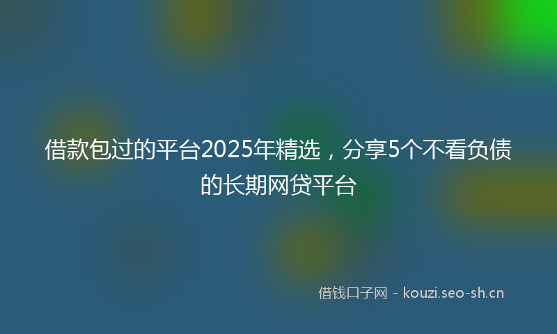借款包过的平台2025年精选，分享5个不看负债的长期网贷平台