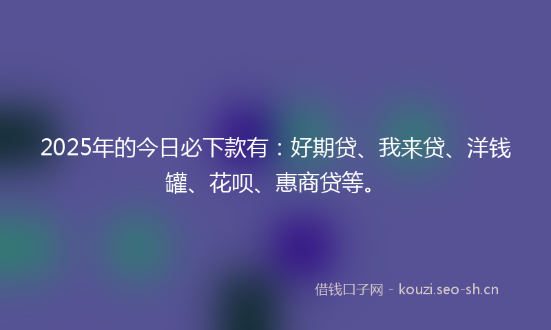 2025年的今日必下款有：好期贷、我来贷、洋钱罐、花呗、惠商贷等。