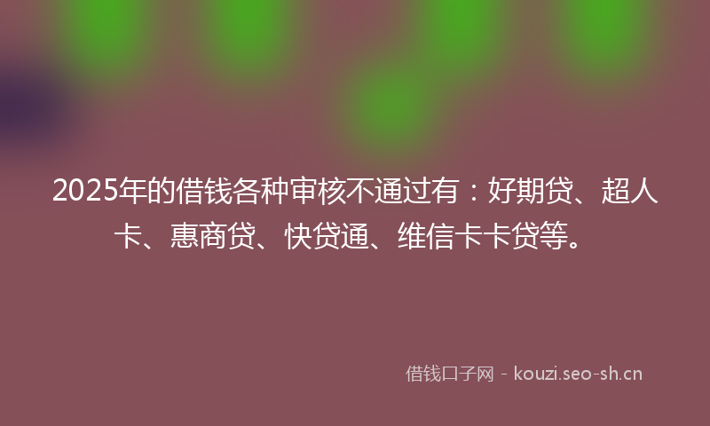 2025年的借钱各种审核不通过有：好期贷、超人卡、惠商贷、快贷通、维信卡卡贷等。