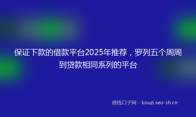 保证下款的借款平台2025年推荐,罗列五个周周到贷款相同系列的平台