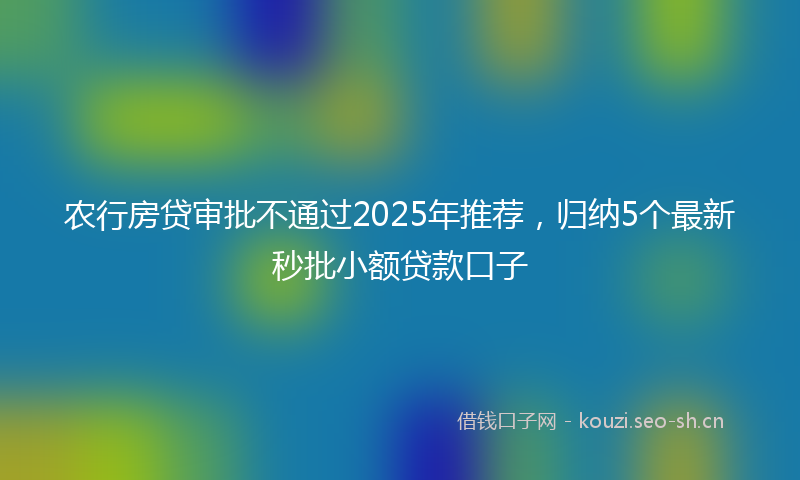 农行房贷审批不通过2025年推荐，归纳5个最新秒批小额贷款口子