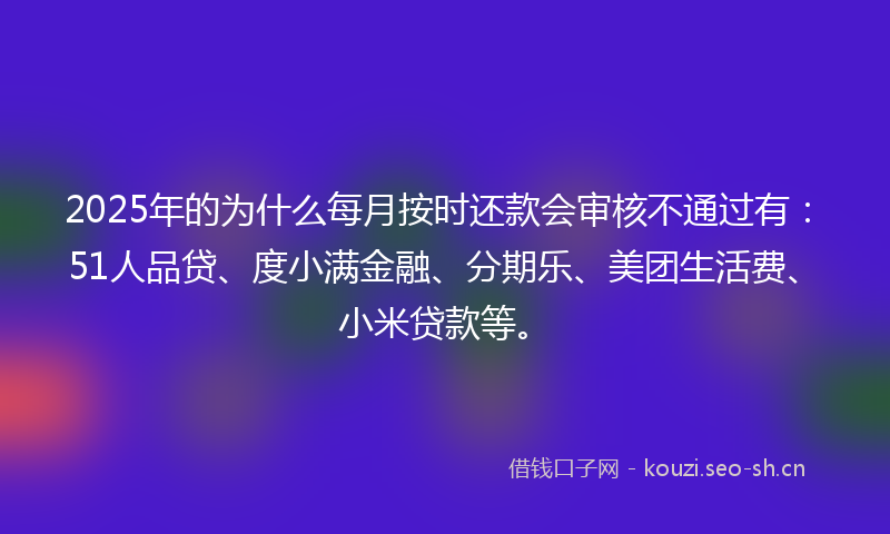 2025年的为什么每月按时还款会审核不通过有：51人品贷、度小满金融、分期乐、美团生活费、小米贷款等。
