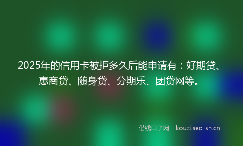 2025年的信用卡被拒多久后能申请有：好期贷、惠商贷、随身贷、分期乐、团贷网等。