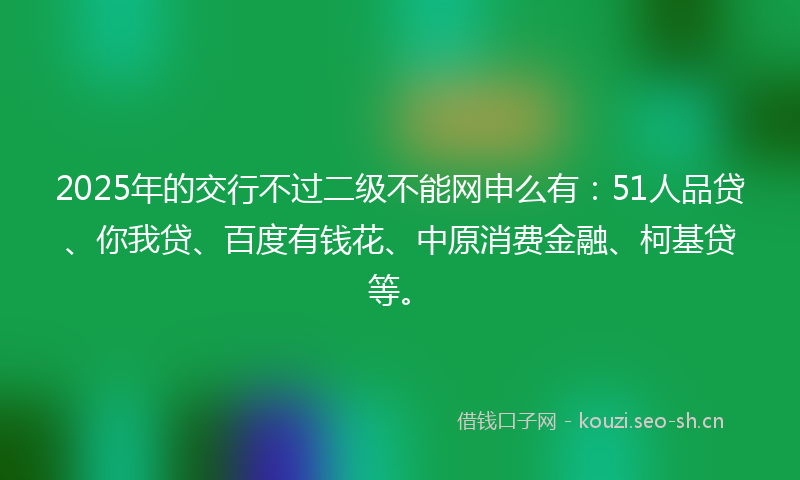 2025年的交行不过二级不能网申么有:51人品贷、你我贷、百度有钱花、中原消费金融、柯基贷等。