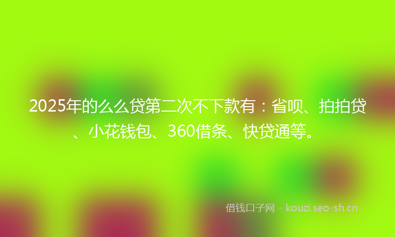 2025年的么么贷第二次不下款有：省呗、拍拍贷、小花钱包、360借条、快贷通等。