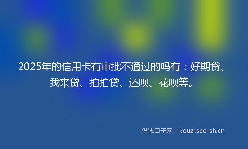 2025年的信用卡有审批不通过的吗有：好期贷、我来贷、拍拍贷、还呗、花呗等。