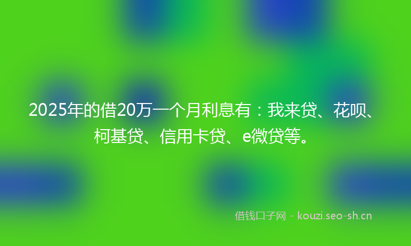 2025年的借20万一个月利息有：我来贷、花呗、柯基贷、信用卡贷、e微贷等。