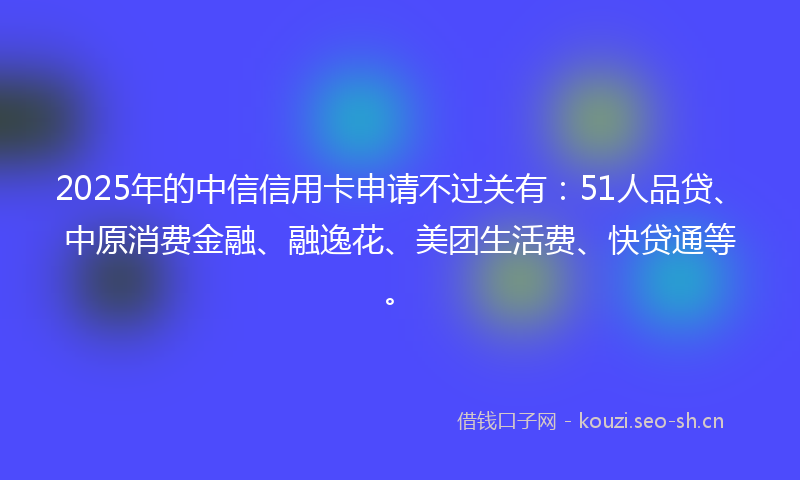 2025年的中信信用卡申请不过关有：51人品贷、中原消费金融、融逸花、美团生活费、快贷通等。