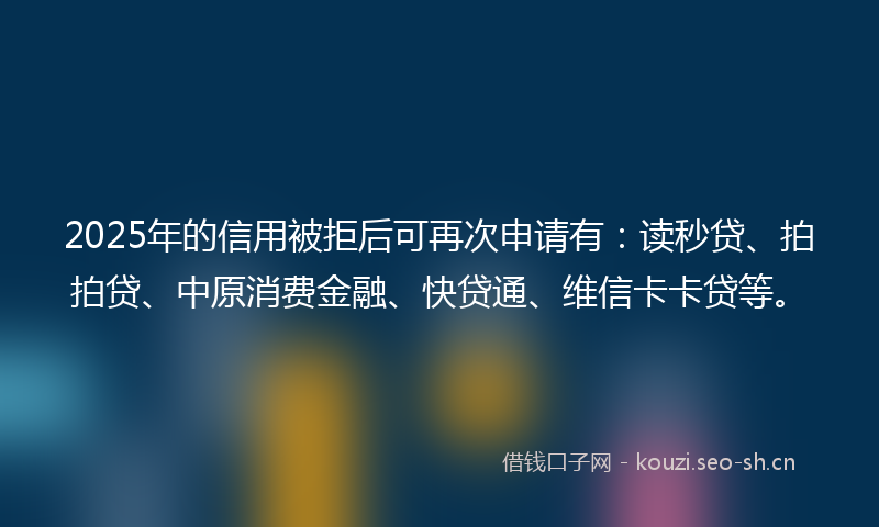 2025年的信用被拒后可再次申请有：读秒贷、拍拍贷、中原消费金融、快贷通、维信卡卡贷等。