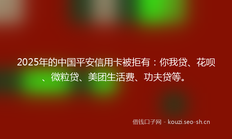 2025年的中国平安信用卡被拒有：你我贷、花呗、微粒贷、美团生活费、功夫贷等。