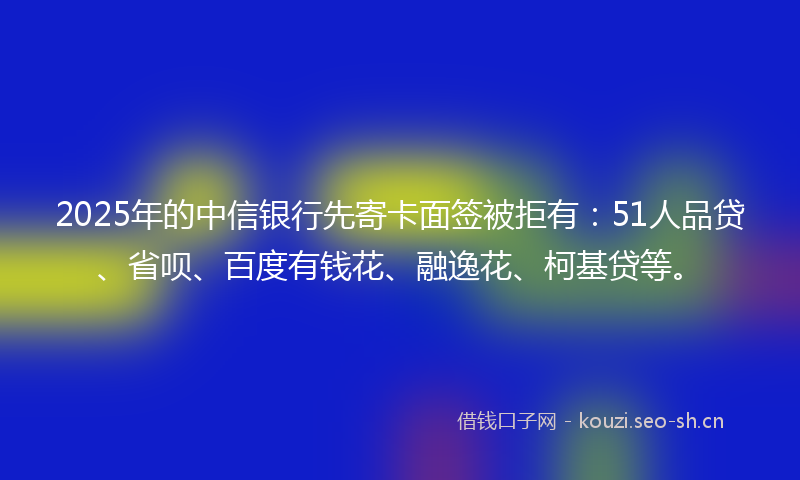 2025年的中信银行先寄卡面签被拒有:51人品贷、省呗、百度有钱花、融逸花、柯基贷等。