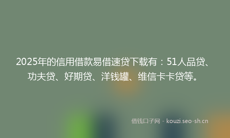 2025年的信用借款易借速贷下载有：51人品贷、功夫贷、好期贷、洋钱罐、维信卡卡贷等。