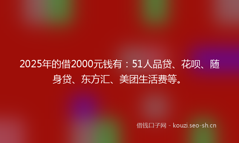 2025年的借2000元钱有：51人品贷、花呗、随身贷、东方汇、美团生活费等。