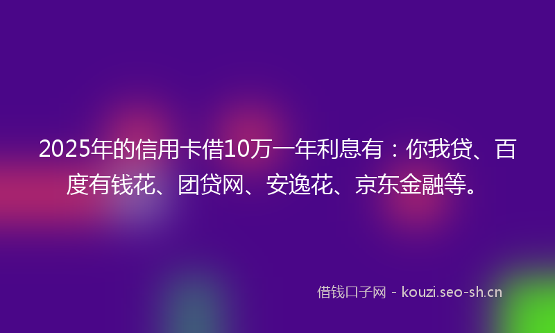 2025年的信用卡借10万一年利息有：你我贷、百度有钱花、团贷网、安逸花、京东金融等。