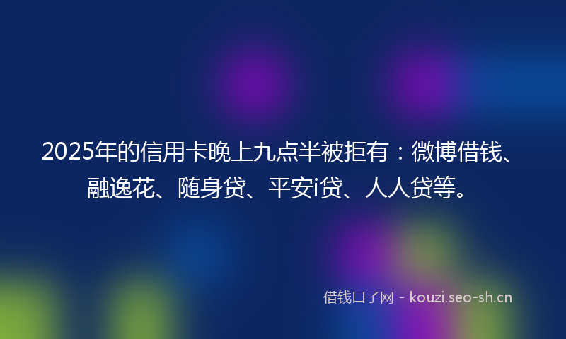 2025年的信用卡晚上九点半被拒有：微博借钱、融逸花、随身贷、平安i贷、人人贷等。