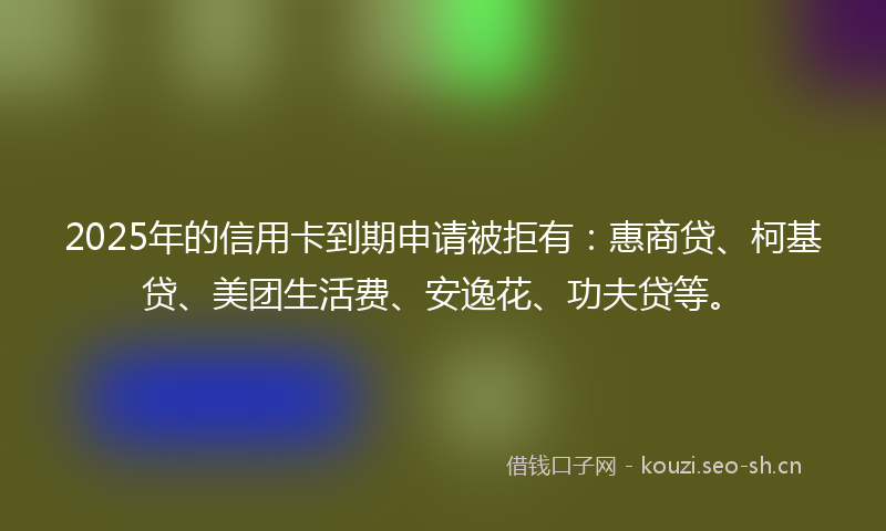 2025年的信用卡到期申请被拒有：惠商贷、柯基贷、美团生活费、安逸花、功夫贷等。