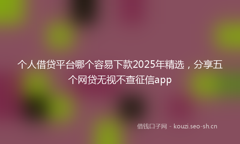个人借贷平台哪个容易下款2025年精选，分享五个网贷无视不查征信app
