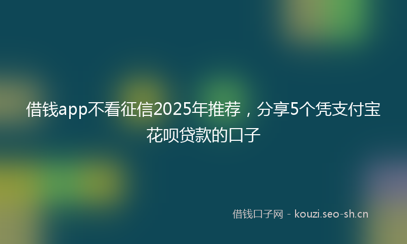 借钱app不看征信2025年推荐，分享5个凭支付宝花呗贷款的口子