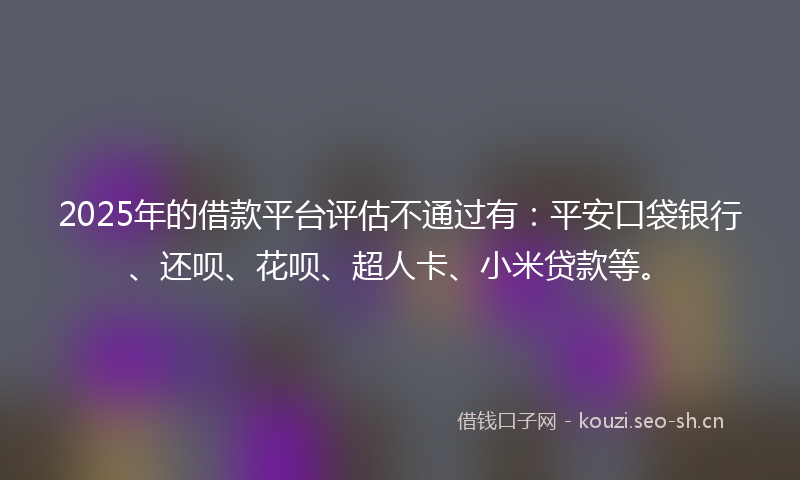 2025年的借款平台评估不通过有：平安口袋银行、还呗、花呗、超人卡、小米贷款等。