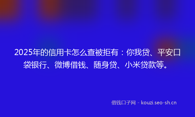 2025年的信用卡怎么查被拒有：你我贷、平安口袋银行、微博借钱、随身贷、小米贷款等。