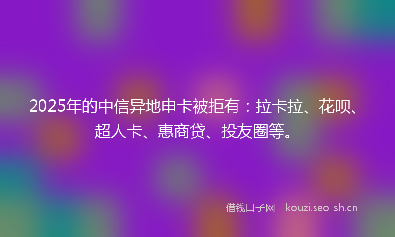 2025年的中信异地申卡被拒有：拉卡拉、花呗、超人卡、惠商贷、投友圈等。