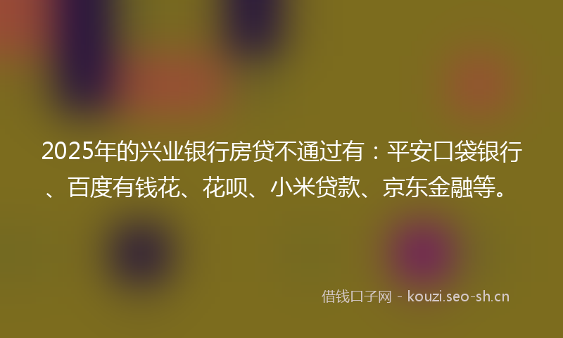 2025年的兴业银行房贷不通过有:平安口袋银行、百度有钱花、花呗、小米贷款、京东金融等。
