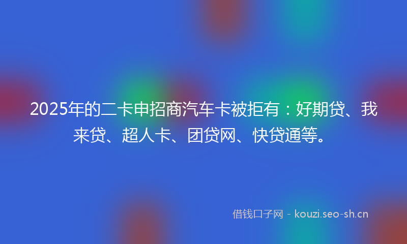 2025年的二卡申招商汽车卡被拒有：好期贷、我来贷、超人卡、团贷网、快贷通等。